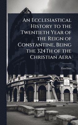 Eusebius - Ecclesiastical History to the Twentieth Year of the Reign of Constantine, Being the 324Th of the Christian Aera, Inbunden