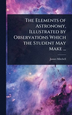 James Mitchell - Elements of Astronomy, Illustrated by Observations Which the Student May Make ..., Inbunden