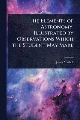 James Mitchell - Elements of Astronomy, Illustrated by Observations Which the Student May Make ..., Häftad