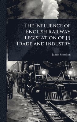 James Morrison - Influence of English Railway Legislation of [!] Trade and Industry, Inbunden