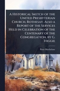 bokomslag A Historical Sketch of the United Presbyterian Church, Rothesay. Also a Report of the Services Held in Celebration of the Centenary of the Congregatio