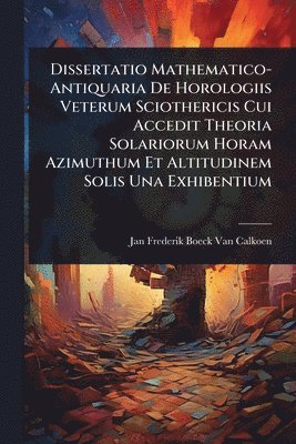 bokomslag Dissertatio Mathematico-Antiquaria De Horologiis Veterum Sciothericis Cui Accedit Theoria Solariorum Horam Azimuthum Et Altitudinem Solis Una Exhibentium