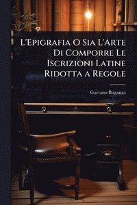 bokomslag L'Epigrafia O Sia L'Arte Di Comporre Le Iscrizioni Latine Ridotta a Regole
