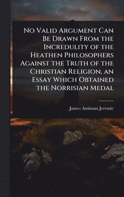 bokomslag No Valid Argument Can Be Drawn From the Incredulity of the Heathen Philosophers Against the Truth of the Christian Religion, an Essay Which Obtained the Norrisian Medal