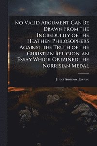 bokomslag No Valid Argument Can Be Drawn From the Incredulity of the Heathen Philosophers Against the Truth of the Christian Religion, an Essay Which Obtained the Norrisian Medal