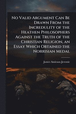 bokomslag No Valid Argument Can Be Drawn From the Incredulity of the Heathen Philosophers Against the Truth of the Christian Religion, an Essay Which Obtained the Norrisian Medal