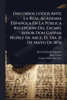 Discursos Leidos Ante La Real Academia Española En La PÃ°blica RecepciÃ3n Del Excmo. Señor Don Gaspar Nuñez De Arce, El DÃ-a 21 De Mayo De 1876