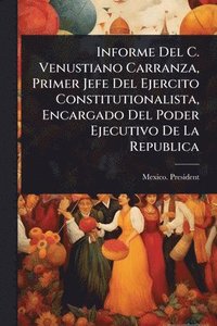 bokomslag Informe Del C. Venustiano Carranza, Primer Jefe Del Ejercito Constitutionalista, Encargado Del Poder Ejecutivo De La Republica