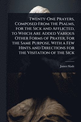 James Slade - Twenty-One Prayers, Composed From the Psalms, for the Sick and Afflicted, to Which Are Added Various Other Forms of Prayer, for the Same Purpose, With a Few Hints and Directions for the Visitation of the Sick, Häftad