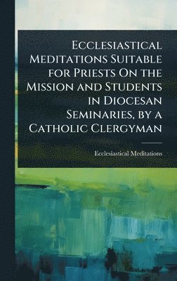 bokomslag Ecclesiastical Meditations Suitable for Priests On the Mission and Students in Diocesan Seminaries, by a Catholic Clergyman
