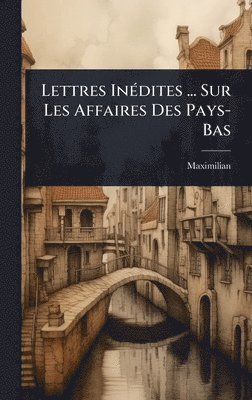 Lettres InÃ(c)dites ... Sur Les Affaires Des Pays-Bas