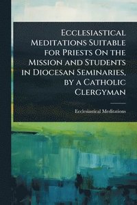 bokomslag Ecclesiastical Meditations Suitable for Priests On the Mission and Students in Diocesan Seminaries, by a Catholic Clergyman