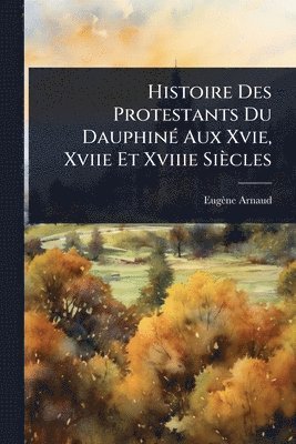 Histoire Des Protestants Du DauphinÃ(c) Aux Xvie, Xviie Et Xviiie Siècles