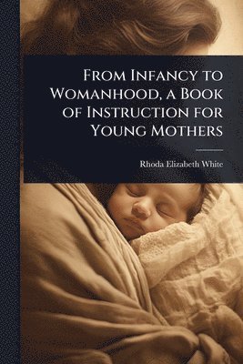 Rhoda Elizabeth White - From Infancy to Womanhood, a Book of Instruction for Young Mothers, Häftad