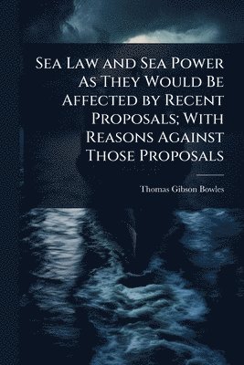 Sea Law and Sea Power As They Would Be Affected by Recent Proposals; With Reasons Against Those Proposals