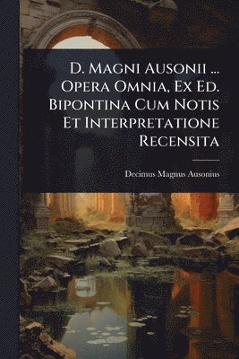 D. Magni Ausonii ... Opera Omnia, Ex Ed. Bipontina Cum Notis Et Interpretatione Recensita