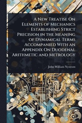 New Treatise On Elements of Mechanics Establishing Strict Precision in the Meaning of Dynamical Terms Accompanied With an Appendix On Duodenal Arithmetic and Metrology