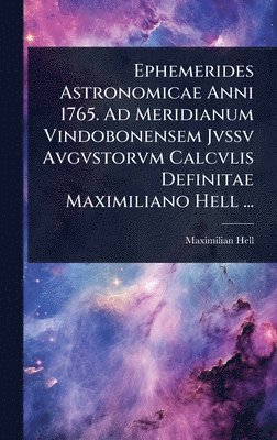 Ephemerides Astronomicae Anni 1765. Ad Meridianum Vindobonensem Jvssv Avgvstorvm Calcvlis Definitae Maximiliano Hell ...