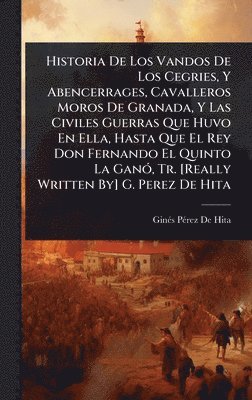 Historia De Los Vandos De Los Cegries, Y Abencerrages, Cavalleros Moros De Granada, Y Las Civiles Guerras Que Huvo En Ella, Hasta Que El Rey Don Fernando El Quinto La GanÃ3, Tr. [Really Written By] G. Perez De Hita