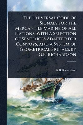 bokomslag Universal Code of Signals for the Mercantile Marine of All Nations. With a Selection of Sentences Adapted for Convoys, and a System of Geometrical Signals, by G.B. Richardson