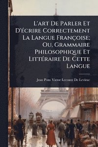 bokomslag L'art De Parler Et D'Ã(c)crire Correctement La Langue Françoise; Ou, Grammaire Philosophique Et LittÃ(c)raire De Cette Langue