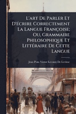 bokomslag L'art De Parler Et D'Ã(c)crire Correctement La Langue Françoise; Ou, Grammaire Philosophique Et LittÃ(c)raire De Cette Langue