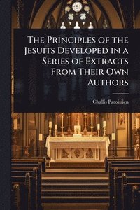 bokomslag The Principles of the Jesuits Developed in a Series of Extracts From Their Own Authors