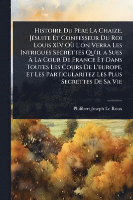 Histoire Du Père La Chaize, JÃ(c)suite Et Confesseur Du Roi Louis XIV OÃ¹ L'on Verra Les Intrigues Secrettes Qu'il a Sues Ã La Cour De France Et Dans Toutes Les Cours De L'europe, Et Les Particularitez Les Plus Secrettes De Sa Vie