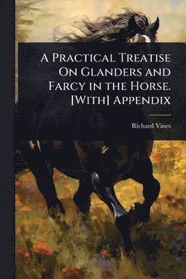 Practical Treatise On Glanders and Farcy in the Horse. [With] Appendix
