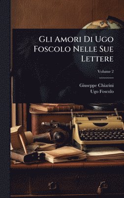 Giuseppe Chiarini, Ugo Foscolo - Gli Amori Di Ugo Foscolo Nelle Sue Lettere, Inbunden