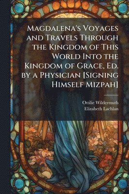 bokomslag Magdalena's Voyages and Travels Through the Kingdom of This World Into the Kingdom of Grace, Ed. by a Physician [Signing Himself Mizpah]