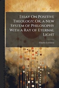 bokomslag Essay On Positive Theology; Or, a New System of Philosophy With a Ray of Eternal Light