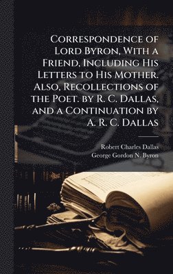 Correspondence of Lord Byron, With a Friend, Including His Letters to His Mother. Also, Recollections of the Poet. by R. C. Dallas, and a Continuation by A. R. C. Dallas