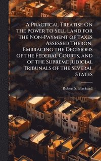 bokomslag Practical Treatise On the Power to Sell Land for the Non-Payment of Taxes Assessed Theron, Embracing the Decisions of the Federal Courts, and of the Supreme Judicial Tribunals of the Several States
