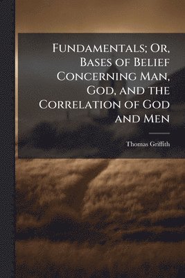 Fundamentals; Or, Bases of Belief Concerning Man, God, and the Correlation of God and Men