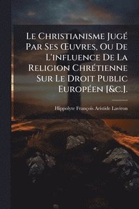 bokomslag Le Christianisme JugÃ(c) Par Ses Å'uvres, Ou De L'influence De La Religion ChrÃ(c)tienne Sur Le Droit Public EuropÃ(c)en [&c.].