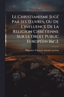 bokomslag Le Christianisme JugÃ(c) Par Ses Å'uvres, Ou De L'influence De La Religion ChrÃ(c)tienne Sur Le Droit Public EuropÃ(c)en [&c.].