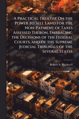 Robert S Blackwell - Practical Treatise On the Power to Sell Land for the Non-Payment of Taxes Assessed Theron, Embracing the Decisions of the Federal Courts, and of the Supreme Judicial Tribunals of the Several States, Häftad