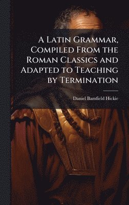 Latin Grammar, Compiled From the Roman Classics and Adapted to Teaching by Termination