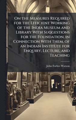 bokomslag On the Measures Required for the Efficient Working of the India Museum and Library With Suggestions for the Foundation, in Connection With Them, of an Indian Institute for Enquiry, Lecture, and Tea...