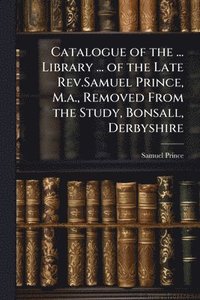 bokomslag Catalogue of the ... Library ... of the Late Rev.Samuel Prince, M.a., Removed From the Study, Bonsall, Derbyshire