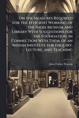 bokomslag On the Measures Required for the Efficient Working of the India Museum and Library With Suggestions for the Foundation, in Connection With Them, of an Indian Institute for Enquiry, Lecture, and Tea...