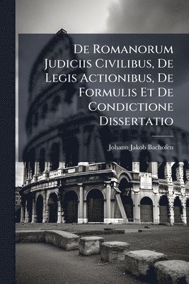 Johann Jakob Bachofen - De Romanorum Judiciis Civilibus, De Legis Actionibus, De Formulis Et De Condictione Dissertatio, Häftad