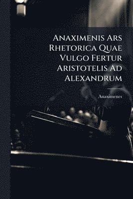 Anaximenis Ars Rhetorica Quae Vulgo Fertur Aristotelis Ad Alexandrum