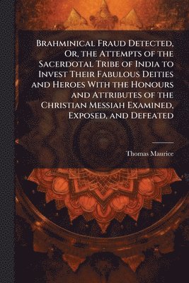 Brahminical Fraud Detected, Or, the Attempts of the Sacerdotal Tribe of India to Invest Their Fabulous Deities and Heroes With the Honours and Attributes of the Christian Messiah Examined, Exposed, and Defeated
