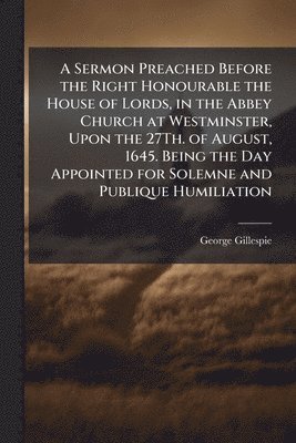 bokomslag Sermon Preached Before the Right Honourable the House of Lords, in the Abbey Church at Westminster, Upon the 27Th. of August, 1645. Being the Day Appointed for Solemne and Publique Humiliation