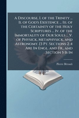 bokomslag Discourse, I. of the Trinity ... Ii. of God's Existence ... Iii. of the Certainty of the Holy Scriptures ... Iv. of the Immortality of Our Souls ... V. of Physick, Metaphysick, and Astronomy. [3 Pt...