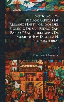 Noticias Bio-Bibliograficas De Alumnos Distinguidos Del Colegio De San Pedro, San Pablo Y San Ildelfonso De Mexico(Hoy Escuela N. Preparatoria)