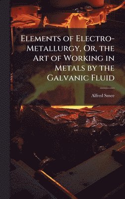 Alfred Smee - Elements of Electro-Metallurgy, Or, the Art of Working in Metals by the Galvanic Fluid, Inbunden