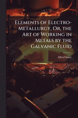 Alfred Smee - Elements of Electro-Metallurgy, Or, the Art of Working in Metals by the Galvanic Fluid, Häftad